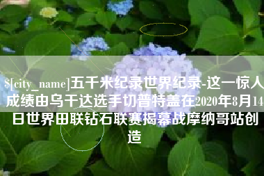 福州五千米纪录世界纪录-这一惊人成绩由乌干达选手切普特盖在2020年8月14日世界田联钻石联赛揭幕战摩纳哥站创造