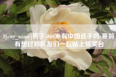 福州男子5000米有中国选手吗-赛前有想过和队友们一起站上领奖台