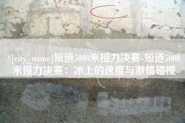 福州短道5000米接力决赛-短道5000米接力决赛：冰上的速度与激情碰撞