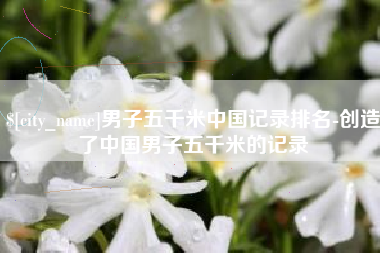 福州男子五千米中国记录排名-创造了中国男子五千米的记录