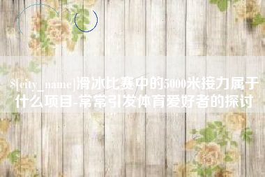 福州滑冰比赛中的5000米接力属于什么项目-常常引发体育爱好者的探讨