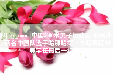 福州中国5000米男子运动员-而另外两名中国队选手哈那哈提·木哈买提和吴宇在最后一组出场